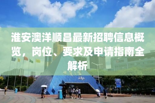 淮安澳洋顺昌最新招聘信息概览，岗位、要求及申请指南全解析