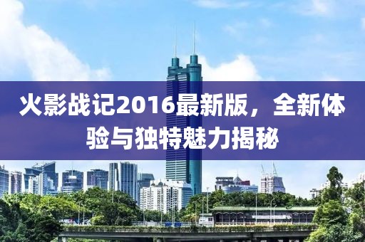 火影战记2016最新版，全新体验与独特魅力揭秘