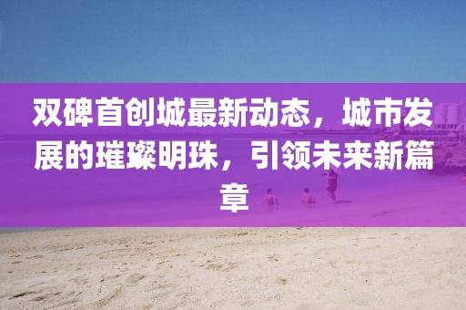 双碑首创城最新动态，城市发展的璀璨明珠，引领未来新篇章