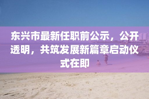 东兴市最新任职前公示，公开透明，共筑发展新篇章启动仪式在即