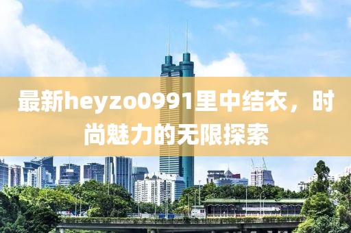 最新heyzo0991里中结衣，时尚魅力的无限探索