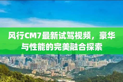 风行CM7最新试驾视频，豪华与性能的完美融合探索