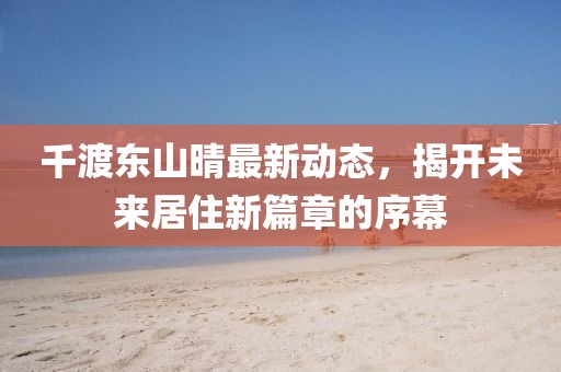千渡东山晴最新动态，揭开未来居住新篇章的序幕