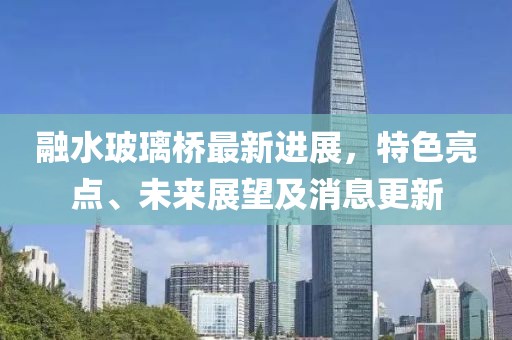 融水玻璃桥最新进展，特色亮点、未来展望及消息更新