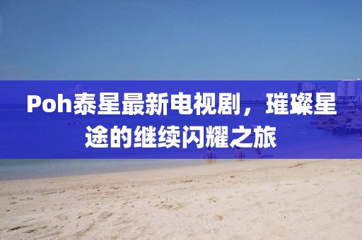 Poh泰星最新电视剧，璀璨星途的继续闪耀之旅