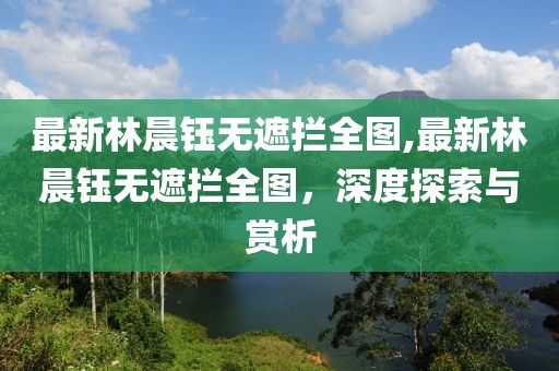 最新林晨钰无遮拦全图,最新林晨钰无遮拦全图，深度探索与赏析