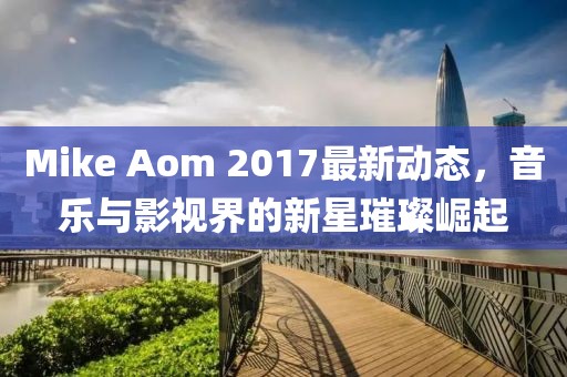 Mike Aom 2017最新动态，音乐与影视界的新星璀璨崛起