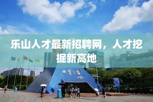 乐山人才最新招聘网，人才挖掘新高地