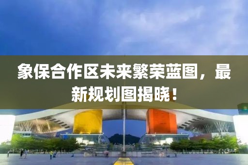 象保合作区未来繁荣蓝图，最新规划图揭晓！