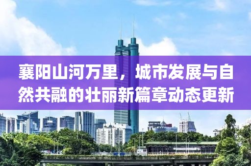 襄阳山河万里，城市发展与自然共融的壮丽新篇章动态更新