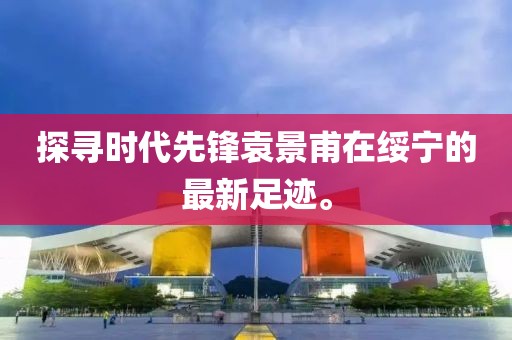 探寻时代先锋袁景甫在绥宁的最新足迹。