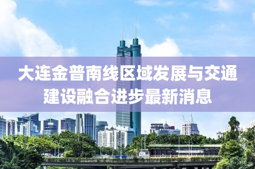 大连金普南线区域发展与交通建设融合进步最新消息