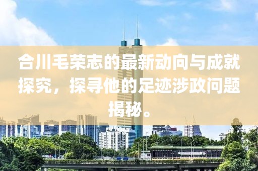 合川毛荣志的最新动向与成就探究，探寻他的足迹涉政问题揭秘。
