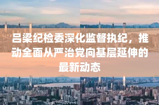 吕梁纪检委深化监督执纪，推动全面从严治党向基层延伸的最新动态