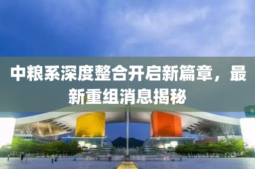 中粮系深度整合开启新篇章，最新重组消息揭秘