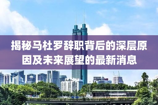揭秘马杜罗辞职背后的深层原因及未来展望的最新消息