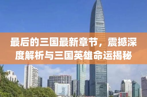 最后的三国最新章节，震撼深度解析与三国英雄命运揭秘