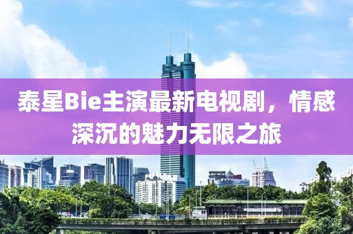 泰星Bie主演最新电视剧，情感深沉的魅力无限之旅