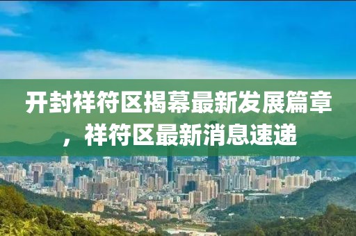 开封祥符区揭幕最新发展篇章，祥符区最新消息速递