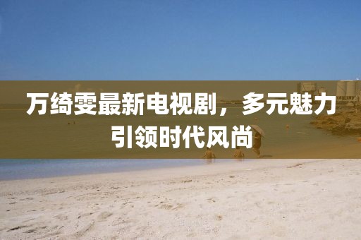 万绮雯最新电视剧，多元魅力引领时代风尚