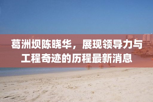 葛洲坝陈晓华，展现领导力与工程奇迹的历程最新消息