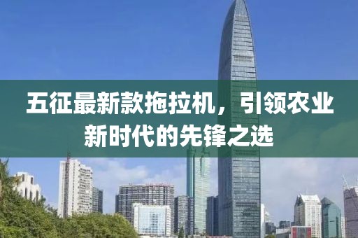 五征最新款拖拉机，引领农业新时代的先锋之选