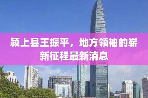 颍上县王振平，地方领袖的崭新征程最新消息