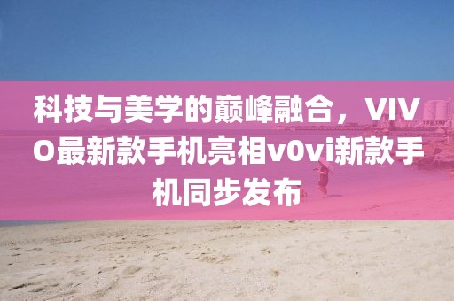科技与美学的巅峰融合，VIVO最新款手机亮相v0vi新款手机同步发布