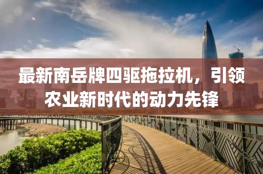 最新南岳牌四驱拖拉机，引领农业新时代的动力先锋