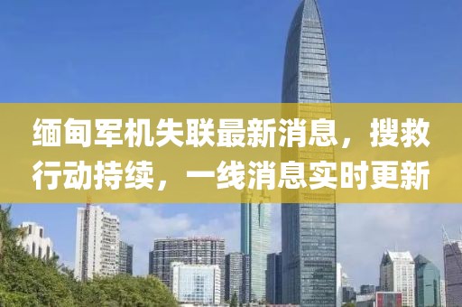 缅甸军机失联最新消息，搜救行动持续，一线消息实时更新