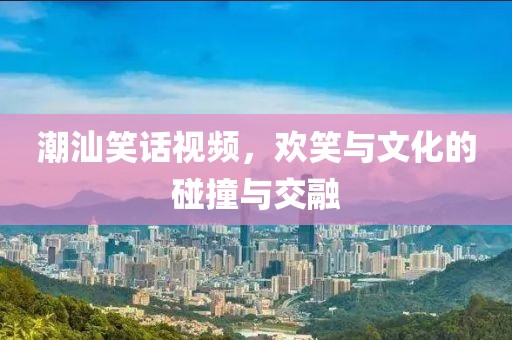 潮汕笑话视频，欢笑与文化的碰撞与交融