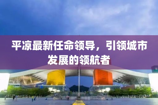 平凉最新任命领导，引领城市发展的领航者