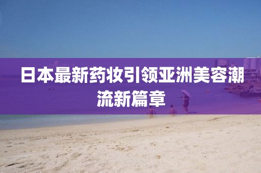 日本最新药妆引领亚洲美容潮流新篇章