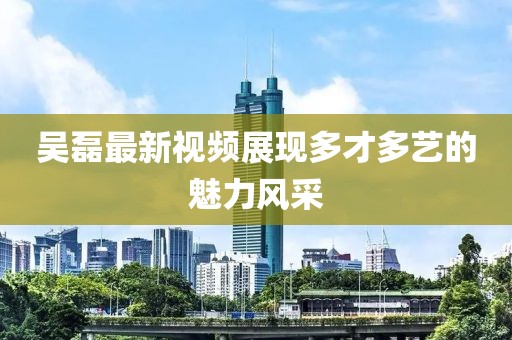 吴磊最新视频展现多才多艺的魅力风采