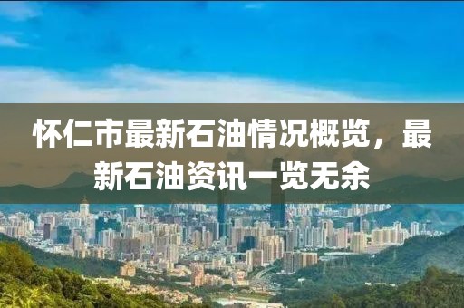 怀仁市最新石油情况概览，最新石油资讯一览无余