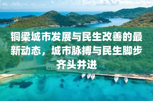 铜梁城市发展与民生改善的最新动态，城市脉搏与民生脚步齐头并进
