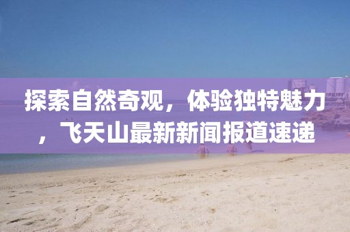 探索自然奇观，体验独特魅力，飞天山最新新闻报道速递
