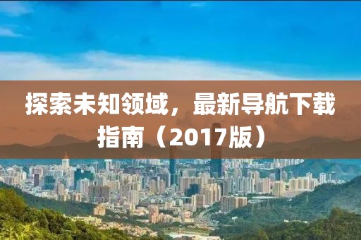探索未知领域，最新导航下载指南（2017版）