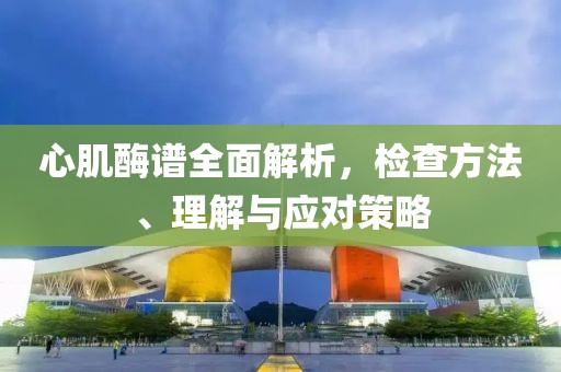 心肌酶谱全面解析，检查方法、理解与应对策略