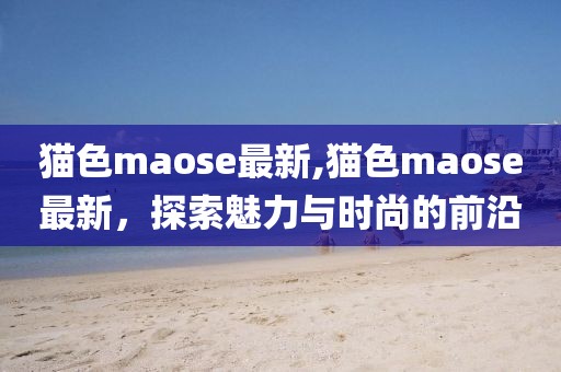 猫色maose最新,猫色maose最新，探索魅力与时尚的前沿