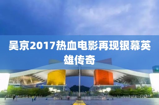 吴京2017热血电影再现银幕英雄传奇