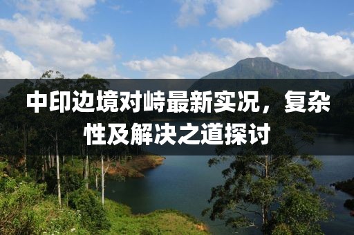 中印边境对峙最新实况，复杂性及解决之道探讨