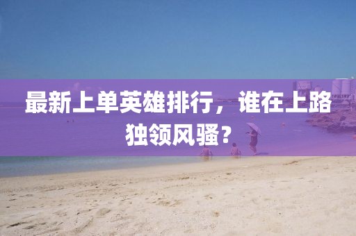 最新上单英雄排行，谁在上路独领风骚？