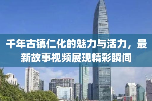千年古镇仁化的魅力与活力，最新故事视频展现精彩瞬间