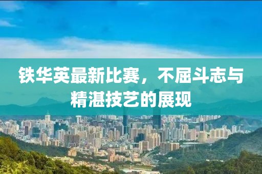 铁华英最新比赛，不屈斗志与精湛技艺的展现