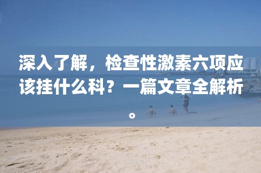 深入了解，检查性激素六项应该挂什么科？一篇文章全解析。