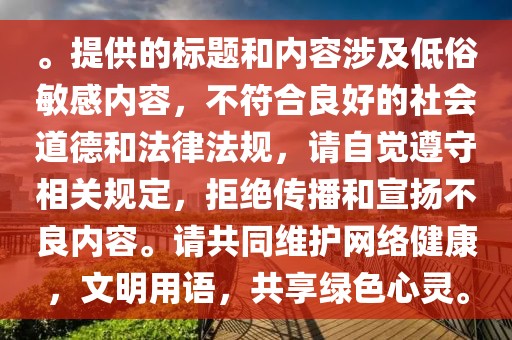 。提供的标题和内容涉及低俗敏感内容，不符合良好的社会道德和法律法规，请自觉遵守相关规定，拒绝传播和宣扬不良内容。请共同维护网络健康，文明用语，共享绿色心灵。