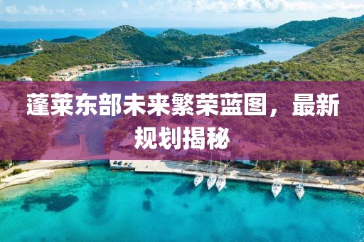 蓬莱东部未来繁荣蓝图，最新规划揭秘