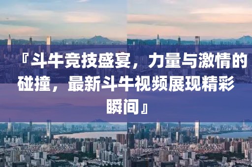 『斗牛竞技盛宴，力量与激情的碰撞，最新斗牛视频展现精彩瞬间』