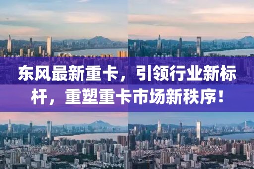 东风最新重卡，引领行业新标杆，重塑重卡市场新秩序！